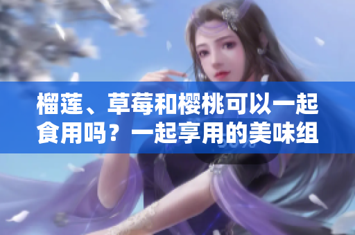 榴蓮、草莓和櫻桃可以一起食用嗎？一起享用的美味組合會產(chǎn)生什么效果？