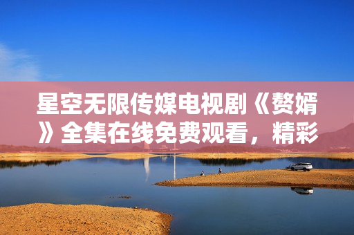 星空無限傳媒電視劇《贅婿》全集在線免費觀看，精彩劇情盡在星空無限傳媒平臺