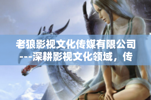 老狼影視文化傳媒有限公司---深耕影視文化領域，傳承百年情懷
