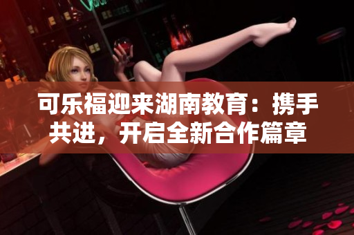 可樂(lè)福迎來(lái)湖南教育：攜手共進(jìn)，開啟全新合作篇章