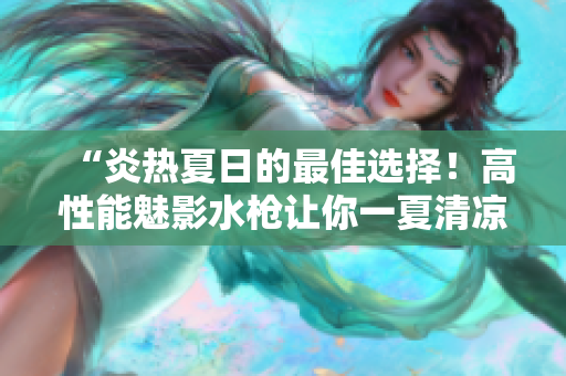 “炎熱夏日的最佳選擇！高性能魅影水槍讓你一夏清涼暢玩”