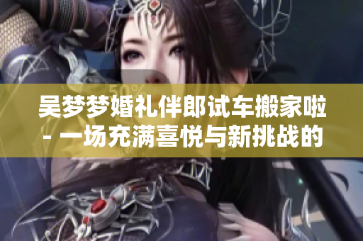 吳夢夢婚禮伴郎試車搬家啦- 一場充滿喜悅與新挑戰(zhàn)的大日子