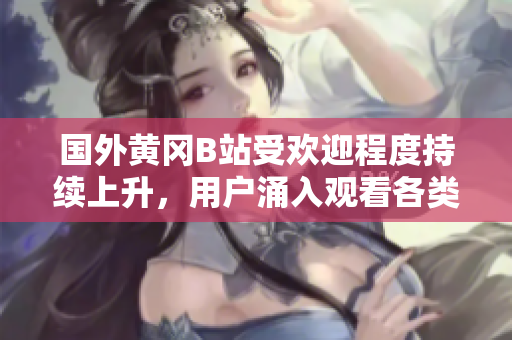 國(guó)外黃岡B站受歡迎程度持續(xù)上升，用戶涌入觀看各類視頻的現(xiàn)象備受矚目