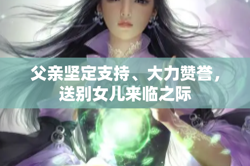 父親堅(jiān)定支持、大力贊譽(yù)，送別女兒來臨之際