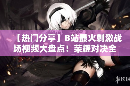 【熱門分享】B站最火刺激戰(zhàn)場(chǎng)視頻大盤點(diǎn)！榮耀對(duì)決全程解說，精彩瞬間一網(wǎng)打盡！