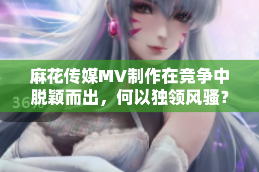 麻花傳媒MV制作在競(jìng)爭(zhēng)中脫穎而出，何以獨(dú)領(lǐng)風(fēng)騷？