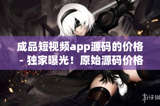 成品短視頻app源碼的價(jià)格 - 獨(dú)家曝光！原始源碼價(jià)格揭秘，詳盡解讀！