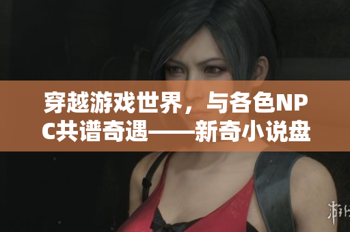 穿越游戲世界，與各色NPC共譜奇遇——新奇小說盤點(diǎn)