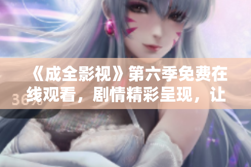 《成全影視》第六季免費(fèi)在線觀看，劇情精彩呈現(xiàn)，讓你沉浸其中，不容錯(cuò)過
