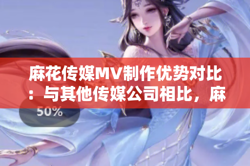 麻花傳媒MV制作優(yōu)勢對比：與其他傳媒公司相比，麻花傳媒的MV制作有何不同？