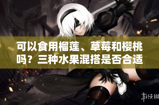 可以食用榴蓮、草莓和櫻桃嗎？三種水果混搭是否合適？