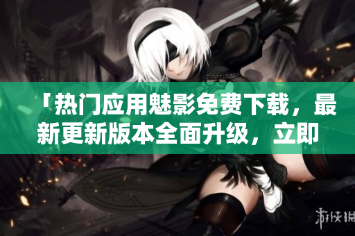 「熱門應(yīng)用魅影免費(fèi)下載，最新更新版本全面升級，立即體驗(yàn)」