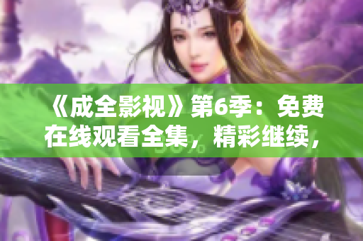 《成全影視》第6季：免費在線觀看全集，精彩繼續(xù)，劇情沖擊力爆表