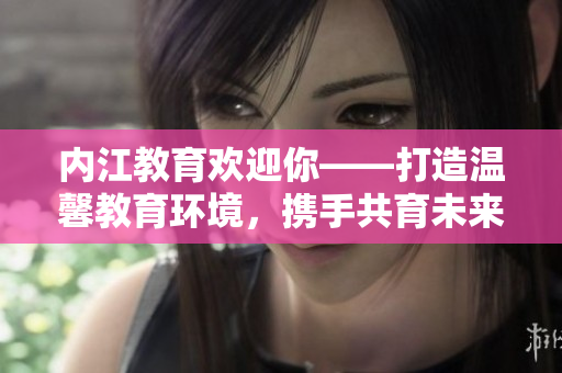 內江教育歡迎你——打造溫馨教育環(huán)境，攜手共育未來！