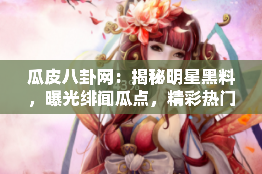 瓜皮八卦網(wǎng)：揭秘明星黑料，曝光緋聞瓜點，精彩熱門八卦大揭秘