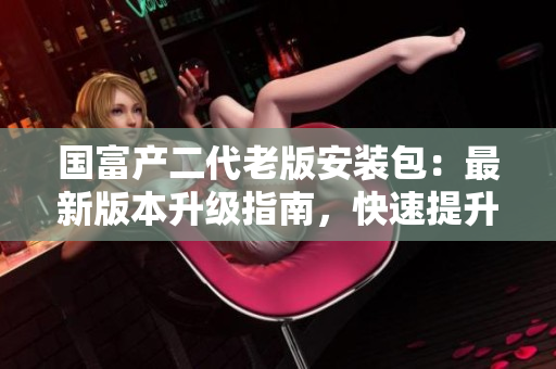 國富產(chǎn)二代老版安裝包：最新版本升級指南，快速提升工作效率