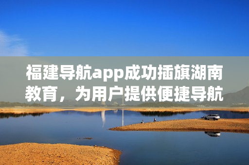 福建導(dǎo)航app成功插旗湖南教育，為用戶提供便捷導(dǎo)航服務(wù)