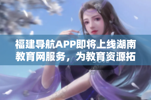 福建導航APP即將上線湖南教育網服務，為教育資源拓展新可能