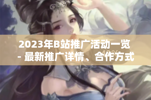 2023年B站推廣活動(dòng)一覽 - 最新推廣詳情、合作方式全解析!