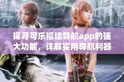 探尋可樂福建導(dǎo)航app的強(qiáng)大功能，詳解實(shí)用導(dǎo)航利器