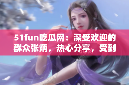 51fun吃瓜網(wǎng)：深受歡迎的群眾張炳，熱心分享，受到眾多關(guān)注