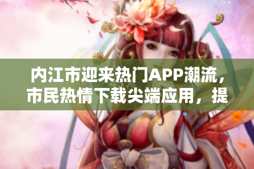 內(nèi)江市迎來熱門APP潮流，市民熱情下載尖端應(yīng)用，提升生活便利性