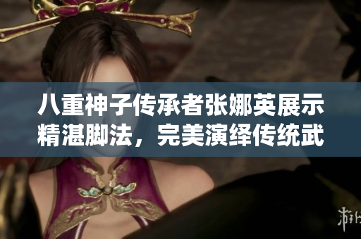 八重神子傳承者張娜英展示精湛腳法，完美演繹傳統(tǒng)武術(shù)技藝