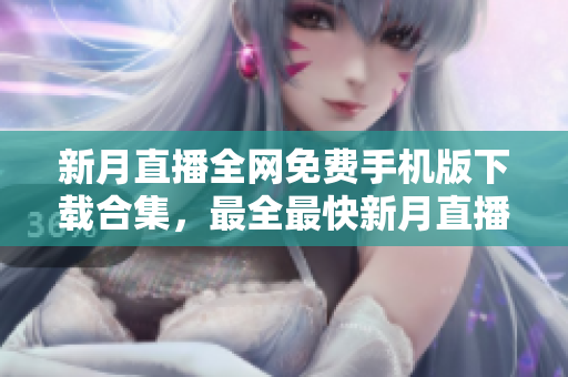 新月直播全網(wǎng)免費(fèi)手機(jī)版下載合集，最全最快新月直播APP免費(fèi)獲取，盡享高清直播樂趣
