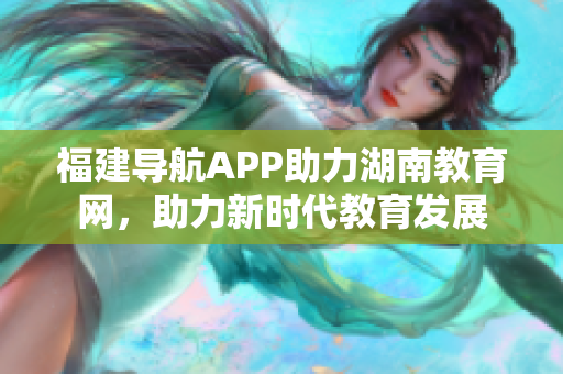福建導(dǎo)航APP助力湖南教育網(wǎng)，助力新時代教育發(fā)展