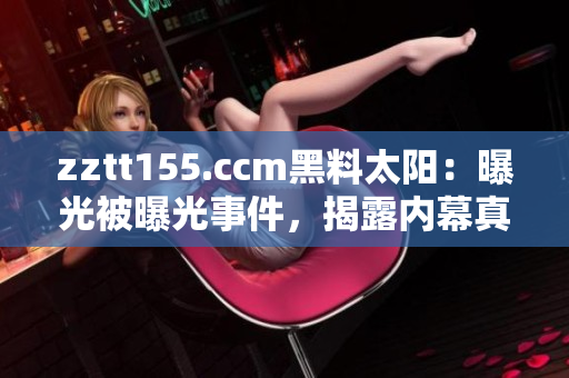 zztt155.ccm黑料太陽：曝光被曝光事件，揭露內(nèi)幕真相