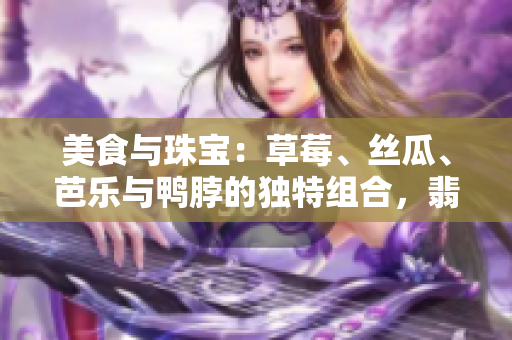 美食與珠寶：草莓、絲瓜、芭樂與鴨脖的獨特組合，翡翠手鐲的迷人魅力