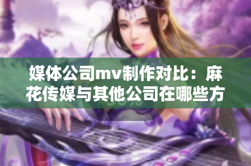 媒體公司mv制作對(duì)比：麻花傳媒與其他公司在哪些方面異同？