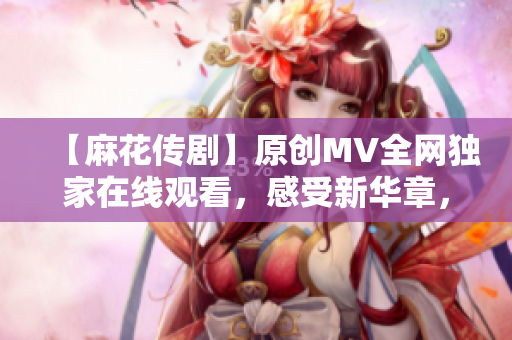 【麻花傳劇】原創(chuàng)MV全網(wǎng)獨家在線觀看，感受新華章，娛樂與深度并存