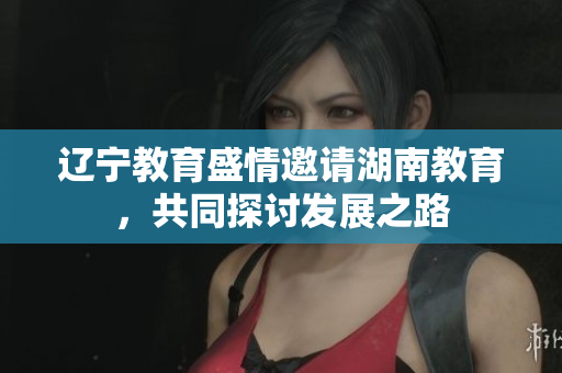 遼寧教育盛情邀請湖南教育，共同探討發(fā)展之路