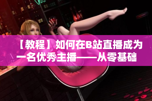 【教程】如何在B站直播成為一名優(yōu)秀主播——從零基礎(chǔ)開始，跟著春雨學(xué)習(xí)直播技巧