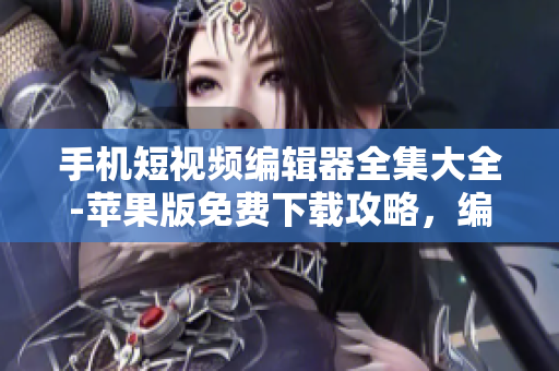 手機(jī)短視頻編輯器全集大全-蘋果版免費下載攻略，編輯出你的創(chuàng)意影片
