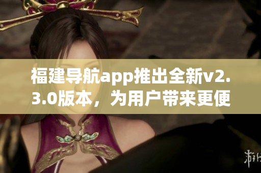 福建導(dǎo)航app推出全新v2.3.0版本，為用戶帶來更便捷導(dǎo)航體驗