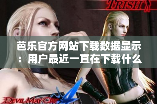 芭樂官方網(wǎng)站下載數(shù)據(jù)顯示：用戶最近一直在下載什么？