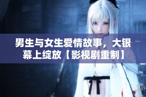 男生與女生愛情故事，大銀幕上綻放【影視劇重制】
