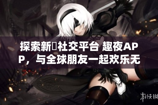 探索新興社交平臺(tái) 趣夜APP，與全球朋友一起歡樂(lè)無(wú)限