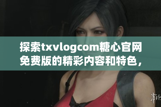 探索txvlogcom糖心官網(wǎng)免費(fèi)版的精彩內(nèi)容和特色，不容錯(cuò)過(guò)的亮點(diǎn)盡在其中