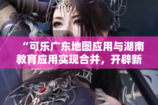 “可樂廣東地圖應(yīng)用與湖南教育應(yīng)用實(shí)現(xiàn)合并，開辟新的導(dǎo)航功能”