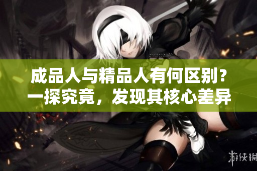 成品人與精品人有何區(qū)別？一探究竟，發(fā)現(xiàn)其核心差異