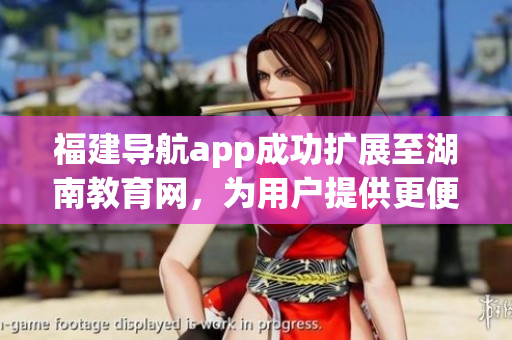 福建導航app成功擴展至湖南教育網(wǎng)，為用戶提供更便捷的導航服務