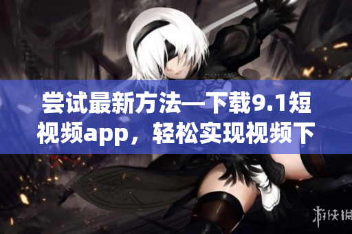 嘗試最新方法—下載9.1短視頻app，輕松實(shí)現(xiàn)視頻下載