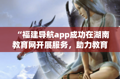 “福建導(dǎo)航app成功在湖南教育網(wǎng)開展服務(wù)，助力教育信息共享與暢通”
