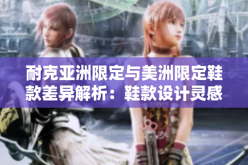 耐克亞洲限定與美洲限定鞋款差異解析：鞋款設(shè)計(jì)靈感獨(dú)特、材質(zhì)優(yōu)異，是否值得購(gòu)買？