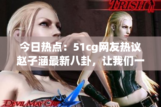 今日熱點(diǎn)：51cg網(wǎng)友熱議趙子涵最新八卦，讓我們一起吃瓜解鎖最新大瓜！