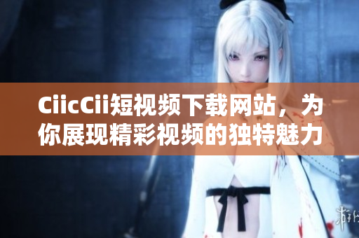 CiicCii短視頻下載網站，為你展現(xiàn)精彩視頻的獨特魅力
