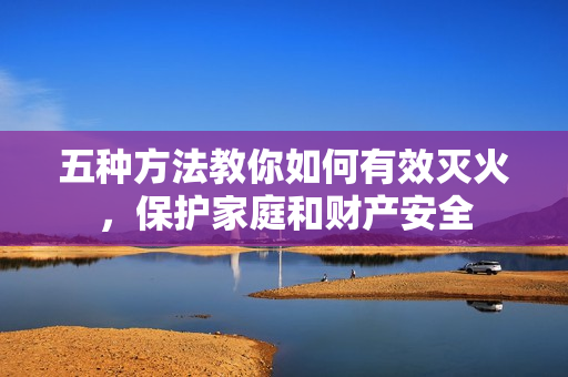 五種方法教你如何有效滅火，保護家庭和財產(chǎn)安全